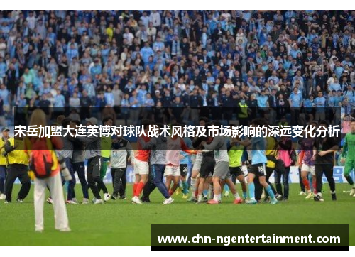 宋岳加盟大连英博对球队战术风格及市场影响的深远变化分析
