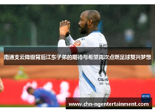南通支云降级背后江东子弟的期待与希望再次点燃足球复兴梦想