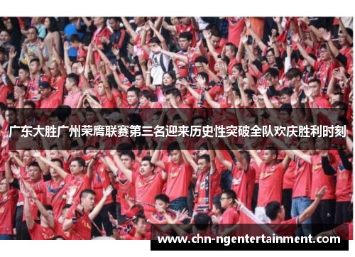 广东大胜广州荣膺联赛第三名迎来历史性突破全队欢庆胜利时刻