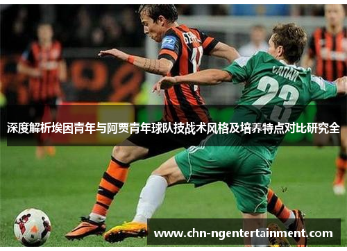 深度解析埃因青年与阿贾青年球队技战术风格及培养特点对比研究全 深度解析埃因青年与阿贾青年球队技战术风格及培养特点对比研究全