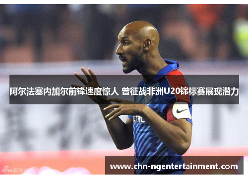 阿尔法塞内加尔前锋速度惊人 曾征战非洲U20锦标赛展现潜力