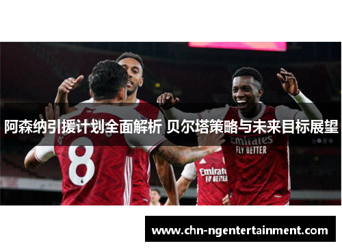 阿森纳引援计划全面解析 贝尔塔策略与未来目标展望