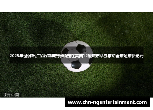 2025年世俱杯扩军后首届赛事确定在美国12座城市举办推动全球足球新纪元