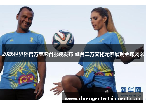 2026世界杯官方志愿者服装发布 融合三方文化元素展现全球风采